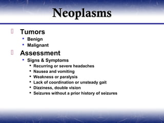 Neoplasms
 Tumors
   Benign
   Malignant
 Assessment
   Signs & Symptoms
       Recurring or severe headaches
       Nausea and vomiting
       Weakness or paralysis
       Lack of coordination or unsteady gait
       Dizziness, double vision
       Seizures without a prior history of seizures
 