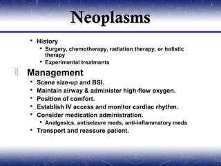 Neoplasms
   History
       Surgery, chemotherapy, radiation therapy, or holistic
        therapy
       Experimental treatments

 Management
     Scene size-up and BSI.
     Maintain airway & administer high-flow oxygen.
     Position of comfort.
     Establish IV access and monitor cardiac rhythm.
     Consider medication administration.
       Analgesics, antiseizure meds, anti-inflammatory meds
   Transport and reassure patient.
 