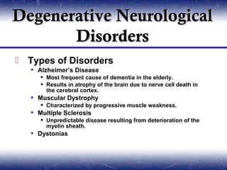 Degenerative Neurological
       Disorders
 Types of Disorders
    Alzheimer’s Disease
       Most frequent cause of dementia in the elderly.
       Results in atrophy of the brain due to nerve cell death in
        the cerebral cortex.
    Muscular Dystrophy
       Characterized by progressive muscle weakness.
    Multiple Sclerosis
       Unpredictable disease resulting from deterioration of the
        myelin sheath.
    Dystonias
 