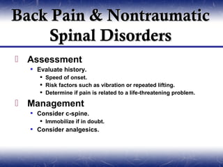 Back Pain & Nontraumatic
    Spinal Disorders
 Assessment
   Evaluate history.
      Speed of onset.
      Risk factors such as vibration or repeated lifting.
      Determine if pain is related to a life-threatening problem.

 Management
   Consider c-spine.
      Immobilize if in doubt.
   Consider analgesics.
 