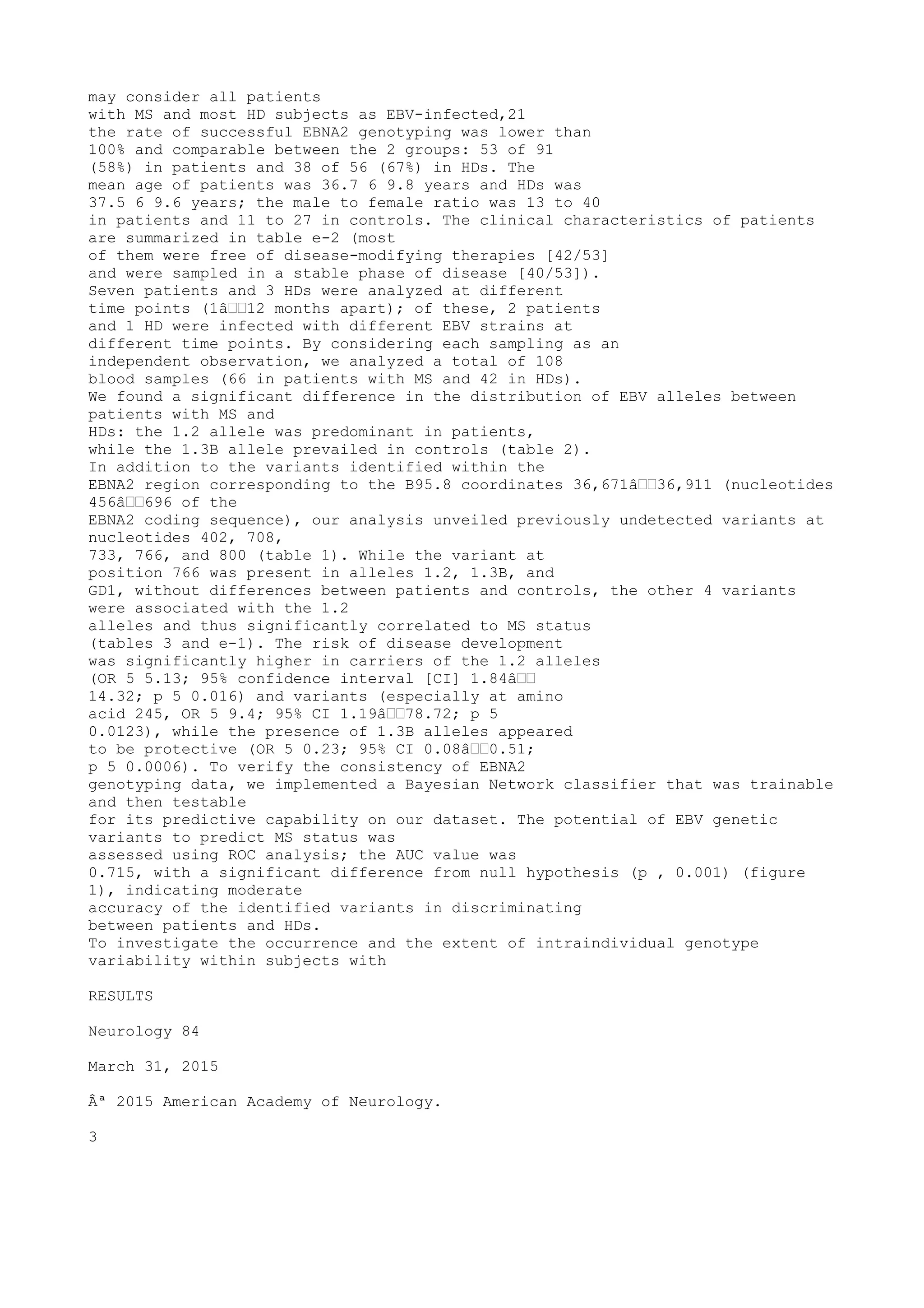 may consider all patients
with MS and most HD subjects as EBV-infected,21
the rate of successful EBNA2 genotyping was lower than
100% and comparable between the 2 groups: 53 of 91
(58%) in patients and 38 of 56 (67%) in HDs. The
mean age of patients was 36.7 6 9.8 years and HDs was
37.5 6 9.6 years; the male to female ratio was 13 to 40
in patients and 11 to 27 in controls. The clinical characteristics of patients
are summarized in table e-2 (most
of them were free of disease-modifying therapies [42/53]
and were sampled in a stable phase of disease [40/53]).
Seven patients and 3 HDs were analyzed at different
time points (1â€€12 months apart); of these, 2 patients
and 1 HD were infected with different EBV strains at
different time points. By considering each sampling as an
independent observation, we analyzed a total of 108
blood samples (66 in patients with MS and 42 in HDs).
We found a significant difference in the distribution of EBV alleles between
patients with MS and
HDs: the 1.2 allele was predominant in patients,
while the 1.3B allele prevailed in controls (table 2).
In addition to the variants identified within the
EBNA2 region corresponding to the B95.8 coordinates 36,671â€€36,911 (nucleotides
456â€€696 of the
EBNA2 coding sequence), our analysis unveiled previously undetected variants at
nucleotides 402, 708,
733, 766, and 800 (table 1). While the variant at
position 766 was present in alleles 1.2, 1.3B, and
GD1, without differences between patients and controls, the other 4 variants
were associated with the 1.2
alleles and thus significantly correlated to MS status
(tables 3 and e-1). The risk of disease development
was significantly higher in carriers of the 1.2 alleles
(OR 5 5.13; 95% confidence interval [CI] 1.84â€€
14.32; p 5 0.016) and variants (especially at amino
acid 245, OR 5 9.4; 95% CI 1.19â€€78.72; p 5
0.0123), while the presence of 1.3B alleles appeared
to be protective (OR 5 0.23; 95% CI 0.08â€€0.51;
p 5 0.0006). To verify the consistency of EBNA2
genotyping data, we implemented a Bayesian Network classifier that was trainable
and then testable
for its predictive capability on our dataset. The potential of EBV genetic
variants to predict MS status was
assessed using ROC analysis; the AUC value was
0.715, with a significant difference from null hypothesis (p , 0.001) (figure
1), indicating moderate
accuracy of the identified variants in discriminating
between patients and HDs.
To investigate the occurrence and the extent of intraindividual genotype
variability within subjects with
RESULTS
Neurology 84
March 31, 2015
Âª 2015 American Academy of Neurology.
3
 