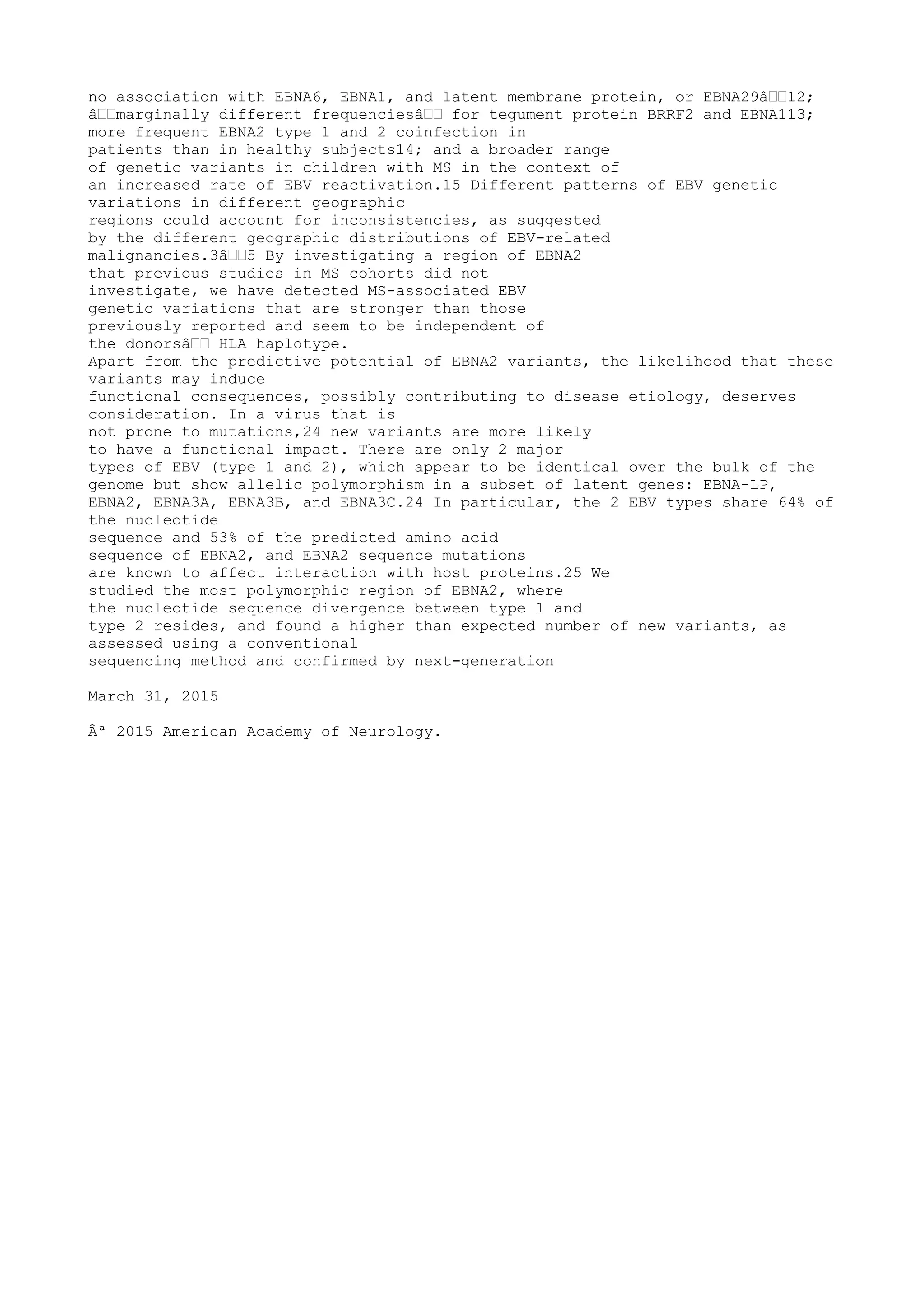 no association with EBNA6, EBNA1, and latent membrane protein, or EBNA29â€€12;
â€€marginally different frequenciesâ€€ for tegument protein BRRF2 and EBNA113;
more frequent EBNA2 type 1 and 2 coinfection in
patients than in healthy subjects14; and a broader range
of genetic variants in children with MS in the context of
an increased rate of EBV reactivation.15 Different patterns of EBV genetic
variations in different geographic
regions could account for inconsistencies, as suggested
by the different geographic distributions of EBV-related
malignancies.3â€€5 By investigating a region of EBNA2
that previous studies in MS cohorts did not
investigate, we have detected MS-associated EBV
genetic variations that are stronger than those
previously reported and seem to be independent of
the donorsâ€€ HLA haplotype.
Apart from the predictive potential of EBNA2 variants, the likelihood that these
variants may induce
functional consequences, possibly contributing to disease etiology, deserves
consideration. In a virus that is
not prone to mutations,24 new variants are more likely
to have a functional impact. There are only 2 major
types of EBV (type 1 and 2), which appear to be identical over the bulk of the
genome but show allelic polymorphism in a subset of latent genes: EBNA-LP,
EBNA2, EBNA3A, EBNA3B, and EBNA3C.24 In particular, the 2 EBV types share 64% of
the nucleotide
sequence and 53% of the predicted amino acid
sequence of EBNA2, and EBNA2 sequence mutations
are known to affect interaction with host proteins.25 We
studied the most polymorphic region of EBNA2, where
the nucleotide sequence divergence between type 1 and
type 2 resides, and found a higher than expected number of new variants, as
assessed using a conventional
sequencing method and confirmed by next-generation
March 31, 2015
Âª 2015 American Academy of Neurology.
 