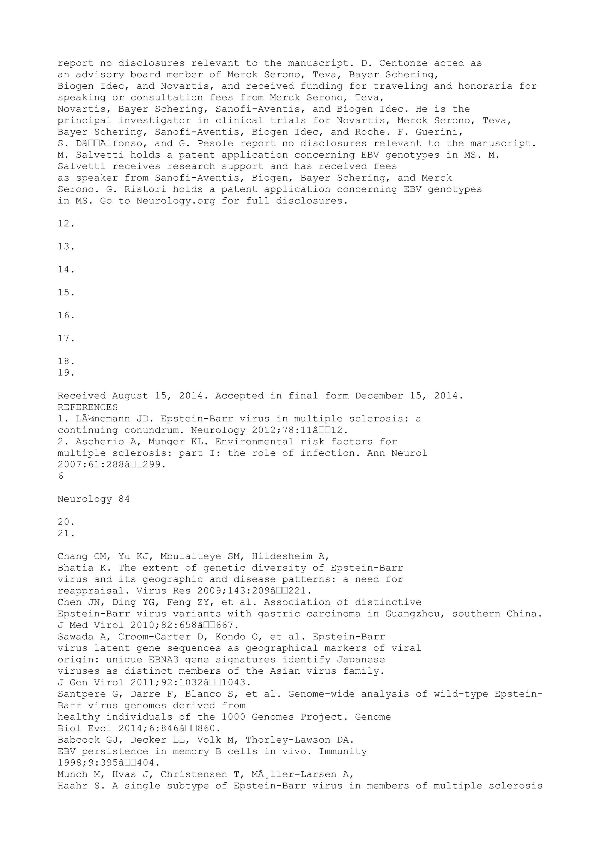 report no disclosures relevant to the manuscript. D. Centonze acted as
an advisory board member of Merck Serono, Teva, Bayer Schering,
Biogen Idec, and Novartis, and received funding for traveling and honoraria for
speaking or consultation fees from Merck Serono, Teva,
Novartis, Bayer Schering, Sanofi-Aventis, and Biogen Idec. He is the
principal investigator in clinical trials for Novartis, Merck Serono, Teva,
Bayer Schering, Sanofi-Aventis, Biogen Idec, and Roche. F. Guerini,
S. Dâ€€Alfonso, and G. Pesole report no disclosures relevant to the manuscript.
M. Salvetti holds a patent application concerning EBV genotypes in MS. M.
Salvetti receives research support and has received fees
as speaker from Sanofi-Aventis, Biogen, Bayer Schering, and Merck
Serono. G. Ristori holds a patent application concerning EBV genotypes
in MS. Go to Neurology.org for full disclosures.
12.
13.
14.
15.
16.
17.
18.
19.
Received August 15, 2014. Accepted in final form December 15, 2014.
REFERENCES
1. LÃ¼nemann JD. Epstein-Barr virus in multiple sclerosis: a
continuing conundrum. Neurology 2012;78:11â€€12.
2. Ascherio A, Munger KL. Environmental risk factors for
multiple sclerosis: part I: the role of infection. Ann Neurol
2007:61:288â€€299.
6
Neurology 84
20.
21.
Chang CM, Yu KJ, Mbulaiteye SM, Hildesheim A,
Bhatia K. The extent of genetic diversity of Epstein-Barr
virus and its geographic and disease patterns: a need for
reappraisal. Virus Res 2009;143:209â€€221.
Chen JN, Ding YG, Feng ZY, et al. Association of distinctive
Epstein-Barr virus variants with gastric carcinoma in Guangzhou, southern China.
J Med Virol 2010;82:658â€€667.
Sawada A, Croom-Carter D, Kondo O, et al. Epstein-Barr
virus latent gene sequences as geographical markers of viral
origin: unique EBNA3 gene signatures identify Japanese
viruses as distinct members of the Asian virus family.
J Gen Virol 2011;92:1032â€€1043.
Santpere G, Darre F, Blanco S, et al. Genome-wide analysis of wild-type Epstein-
Barr virus genomes derived from
healthy individuals of the 1000 Genomes Project. Genome
Biol Evol 2014;6:846â€€860.
Babcock GJ, Decker LL, Volk M, Thorley-Lawson DA.
EBV persistence in memory B cells in vivo. Immunity
1998;9:395â€€404.
Munch M, Hvas J, Christensen T, MÃ¸ller-Larsen A,
Haahr S. A single subtype of Epstein-Barr virus in members of multiple sclerosis
 