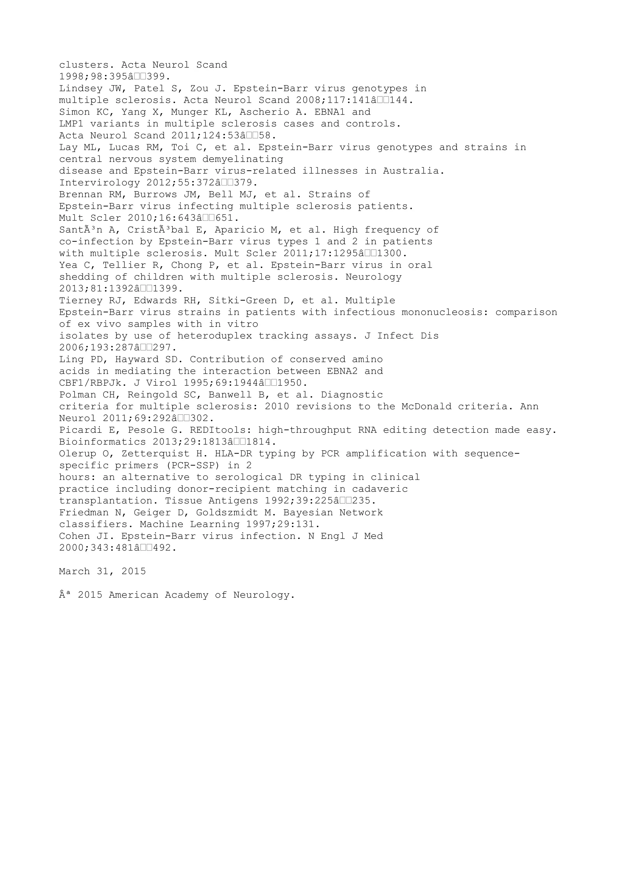 clusters. Acta Neurol Scand
1998;98:395â€€399.
Lindsey JW, Patel S, Zou J. Epstein-Barr virus genotypes in
multiple sclerosis. Acta Neurol Scand 2008;117:141â€€144.
Simon KC, Yang X, Munger KL, Ascherio A. EBNA1 and
LMP1 variants in multiple sclerosis cases and controls.
Acta Neurol Scand 2011;124:53â€€58.
Lay ML, Lucas RM, Toi C, et al. Epstein-Barr virus genotypes and strains in
central nervous system demyelinating
disease and Epstein-Barr virus-related illnesses in Australia.
Intervirology 2012;55:372â€€379.
Brennan RM, Burrows JM, Bell MJ, et al. Strains of
Epstein-Barr virus infecting multiple sclerosis patients.
Mult Scler 2010;16:643â€€651.
SantÃ³n A, CristÃ³bal E, Aparicio M, et al. High frequency of
co-infection by Epstein-Barr virus types 1 and 2 in patients
with multiple sclerosis. Mult Scler 2011;17:1295â€€1300.
Yea C, Tellier R, Chong P, et al. Epstein-Barr virus in oral
shedding of children with multiple sclerosis. Neurology
2013;81:1392â€€1399.
Tierney RJ, Edwards RH, Sitki-Green D, et al. Multiple
Epstein-Barr virus strains in patients with infectious mononucleosis: comparison
of ex vivo samples with in vitro
isolates by use of heteroduplex tracking assays. J Infect Dis
2006;193:287â€€297.
Ling PD, Hayward SD. Contribution of conserved amino
acids in mediating the interaction between EBNA2 and
CBF1/RBPJk. J Virol 1995;69:1944â€€1950.
Polman CH, Reingold SC, Banwell B, et al. Diagnostic
criteria for multiple sclerosis: 2010 revisions to the McDonald criteria. Ann
Neurol 2011;69:292â€€302.
Picardi E, Pesole G. REDItools: high-throughput RNA editing detection made easy.
Bioinformatics 2013;29:1813â€€1814.
Olerup O, Zetterquist H. HLA-DR typing by PCR amplification with sequence-
specific primers (PCR-SSP) in 2
hours: an alternative to serological DR typing in clinical
practice including donor-recipient matching in cadaveric
transplantation. Tissue Antigens 1992;39:225â€€235.
Friedman N, Geiger D, Goldszmidt M. Bayesian Network
classifiers. Machine Learning 1997;29:131.
Cohen JI. Epstein-Barr virus infection. N Engl J Med
2000;343:481â€€492.
March 31, 2015
Âª 2015 American Academy of Neurology.
 