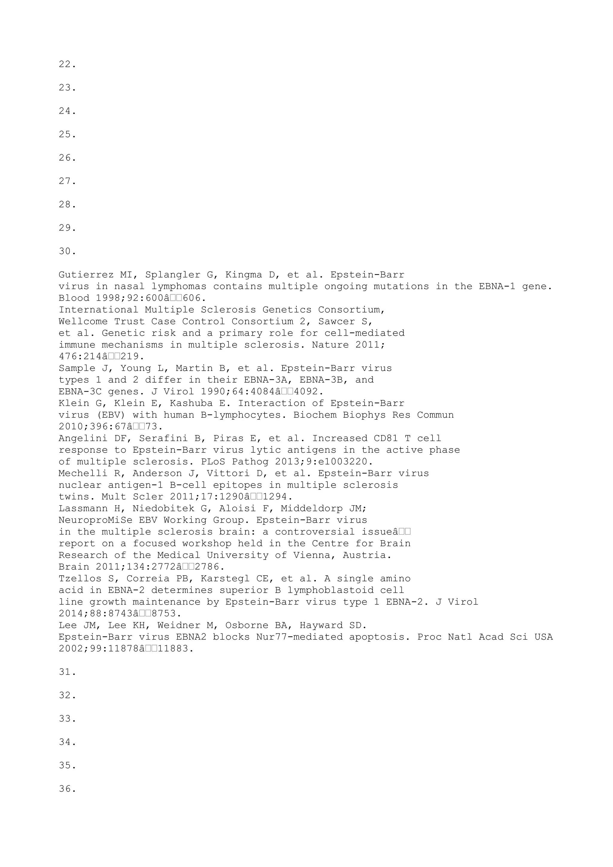 22.
23.
24.
25.
26.
27.
28.
29.
30.
Gutierrez MI, Splangler G, Kingma D, et al. Epstein-Barr
virus in nasal lymphomas contains multiple ongoing mutations in the EBNA-1 gene.
Blood 1998;92:600â€€606.
International Multiple Sclerosis Genetics Consortium,
Wellcome Trust Case Control Consortium 2, Sawcer S,
et al. Genetic risk and a primary role for cell-mediated
immune mechanisms in multiple sclerosis. Nature 2011;
476:214â€€219.
Sample J, Young L, Martin B, et al. Epstein-Barr virus
types 1 and 2 differ in their EBNA-3A, EBNA-3B, and
EBNA-3C genes. J Virol 1990;64:4084â€€4092.
Klein G, Klein E, Kashuba E. Interaction of Epstein-Barr
virus (EBV) with human B-lymphocytes. Biochem Biophys Res Commun
2010;396:67â€€73.
Angelini DF, Serafini B, Piras E, et al. Increased CD81 T cell
response to Epstein-Barr virus lytic antigens in the active phase
of multiple sclerosis. PLoS Pathog 2013;9:e1003220.
Mechelli R, Anderson J, Vittori D, et al. Epstein-Barr virus
nuclear antigen-1 B-cell epitopes in multiple sclerosis
twins. Mult Scler 2011;17:1290â€€1294.
Lassmann H, Niedobitek G, Aloisi F, Middeldorp JM;
NeuroproMiSe EBV Working Group. Epstein-Barr virus
in the multiple sclerosis brain: a controversial issueâ€€
report on a focused workshop held in the Centre for Brain
Research of the Medical University of Vienna, Austria.
Brain 2011;134:2772â€€2786.
Tzellos S, Correia PB, Karstegl CE, et al. A single amino
acid in EBNA-2 determines superior B lymphoblastoid cell
line growth maintenance by Epstein-Barr virus type 1 EBNA-2. J Virol
2014;88:8743â€€8753.
Lee JM, Lee KH, Weidner M, Osborne BA, Hayward SD.
Epstein-Barr virus EBNA2 blocks Nur77-mediated apoptosis. Proc Natl Acad Sci USA
2002;99:11878â€€11883.
31.
32.
33.
34.
35.
36.
 