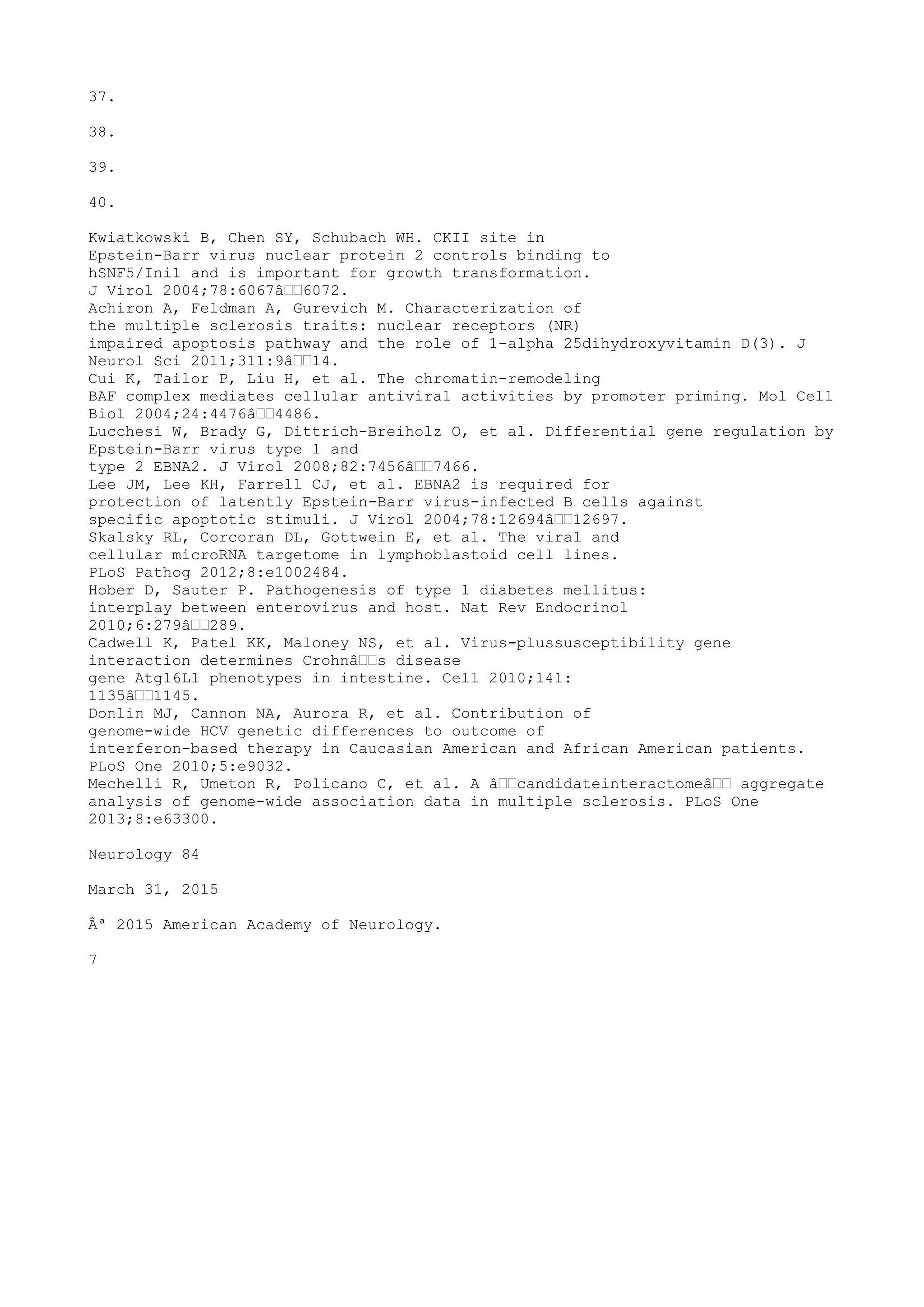37.
38.
39.
40.
Kwiatkowski B, Chen SY, Schubach WH. CKII site in
Epstein-Barr virus nuclear protein 2 controls binding to
hSNF5/Ini1 and is important for growth transformation.
J Virol 2004;78:6067â€€6072.
Achiron A, Feldman A, Gurevich M. Characterization of
the multiple sclerosis traits: nuclear receptors (NR)
impaired apoptosis pathway and the role of 1-alpha 25dihydroxyvitamin D(3). J
Neurol Sci 2011;311:9â€€14.
Cui K, Tailor P, Liu H, et al. The chromatin-remodeling
BAF complex mediates cellular antiviral activities by promoter priming. Mol Cell
Biol 2004;24:4476â€€4486.
Lucchesi W, Brady G, Dittrich-Breiholz O, et al. Differential gene regulation by
Epstein-Barr virus type 1 and
type 2 EBNA2. J Virol 2008;82:7456â€€7466.
Lee JM, Lee KH, Farrell CJ, et al. EBNA2 is required for
protection of latently Epstein-Barr virus-infected B cells against
specific apoptotic stimuli. J Virol 2004;78:12694â€€12697.
Skalsky RL, Corcoran DL, Gottwein E, et al. The viral and
cellular microRNA targetome in lymphoblastoid cell lines.
PLoS Pathog 2012;8:e1002484.
Hober D, Sauter P. Pathogenesis of type 1 diabetes mellitus:
interplay between enterovirus and host. Nat Rev Endocrinol
2010;6:279â€€289.
Cadwell K, Patel KK, Maloney NS, et al. Virus-plussusceptibility gene
interaction determines Crohnâ€€s disease
gene Atg16L1 phenotypes in intestine. Cell 2010;141:
1135â€€1145.
Donlin MJ, Cannon NA, Aurora R, et al. Contribution of
genome-wide HCV genetic differences to outcome of
interferon-based therapy in Caucasian American and African American patients.
PLoS One 2010;5:e9032.
Mechelli R, Umeton R, Policano C, et al. A â€€candidateinteractomeâ€€ aggregate
analysis of genome-wide association data in multiple sclerosis. PLoS One
2013;8:e63300.
Neurology 84
March 31, 2015
Âª 2015 American Academy of Neurology.
7
 
