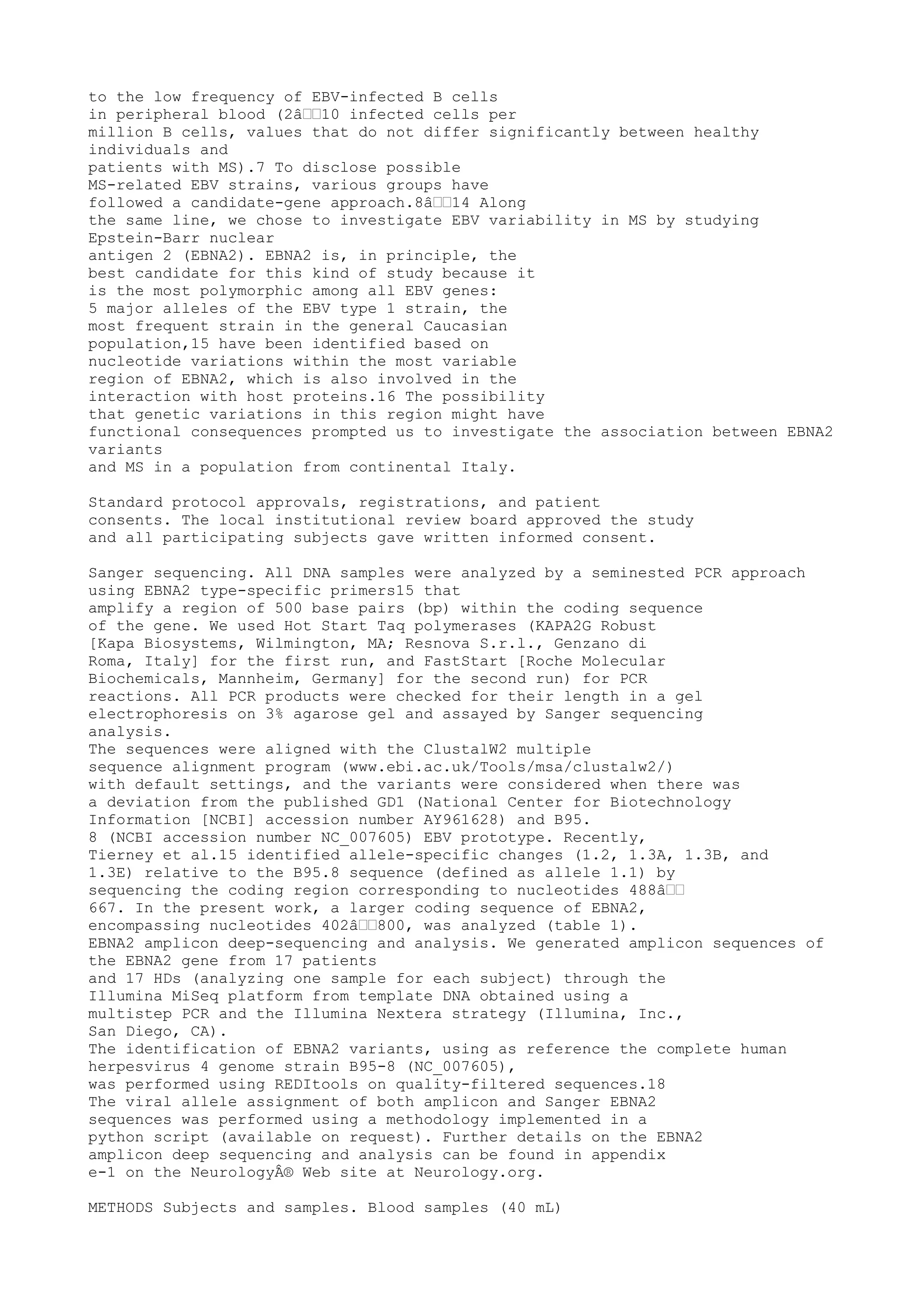 to the low frequency of EBV-infected B cells
in peripheral blood (2â€€10 infected cells per
million B cells, values that do not differ significantly between healthy
individuals and
patients with MS).7 To disclose possible
MS-related EBV strains, various groups have
followed a candidate-gene approach.8â€€14 Along
the same line, we chose to investigate EBV variability in MS by studying
Epstein-Barr nuclear
antigen 2 (EBNA2). EBNA2 is, in principle, the
best candidate for this kind of study because it
is the most polymorphic among all EBV genes:
5 major alleles of the EBV type 1 strain, the
most frequent strain in the general Caucasian
population,15 have been identified based on
nucleotide variations within the most variable
region of EBNA2, which is also involved in the
interaction with host proteins.16 The possibility
that genetic variations in this region might have
functional consequences prompted us to investigate the association between EBNA2
variants
and MS in a population from continental Italy.
Standard protocol approvals, registrations, and patient
consents. The local institutional review board approved the study
and all participating subjects gave written informed consent.
Sanger sequencing. All DNA samples were analyzed by a seminested PCR approach
using EBNA2 type-specific primers15 that
amplify a region of 500 base pairs (bp) within the coding sequence
of the gene. We used Hot Start Taq polymerases (KAPA2G Robust
[Kapa Biosystems, Wilmington, MA; Resnova S.r.l., Genzano di
Roma, Italy] for the first run, and FastStart [Roche Molecular
Biochemicals, Mannheim, Germany] for the second run) for PCR
reactions. All PCR products were checked for their length in a gel
electrophoresis on 3% agarose gel and assayed by Sanger sequencing
analysis.
The sequences were aligned with the ClustalW2 multiple
sequence alignment program (www.ebi.ac.uk/Tools/msa/clustalw2/)
with default settings, and the variants were considered when there was
a deviation from the published GD1 (National Center for Biotechnology
Information [NCBI] accession number AY961628) and B95.
8 (NCBI accession number NC_007605) EBV prototype. Recently,
Tierney et al.15 identified allele-specific changes (1.2, 1.3A, 1.3B, and
1.3E) relative to the B95.8 sequence (defined as allele 1.1) by
sequencing the coding region corresponding to nucleotides 488â€€
667. In the present work, a larger coding sequence of EBNA2,
encompassing nucleotides 402â€€800, was analyzed (table 1).
EBNA2 amplicon deep-sequencing and analysis. We generated amplicon sequences of
the EBNA2 gene from 17 patients
and 17 HDs (analyzing one sample for each subject) through the
Illumina MiSeq platform from template DNA obtained using a
multistep PCR and the Illumina Nextera strategy (Illumina, Inc.,
San Diego, CA).
The identification of EBNA2 variants, using as reference the complete human
herpesvirus 4 genome strain B95-8 (NC_007605),
was performed using REDItools on quality-filtered sequences.18
The viral allele assignment of both amplicon and Sanger EBNA2
sequences was performed using a methodology implemented in a
python script (available on request). Further details on the EBNA2
amplicon deep sequencing and analysis can be found in appendix
e-1 on the NeurologyÂ® Web site at Neurology.org.
METHODS Subjects and samples. Blood samples (40 mL)
 