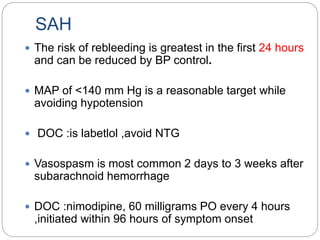 SAH
 The risk of rebleeding is greatest in the first 24 hours
and can be reduced by BP control.
 MAP of <140 mm Hg is a reasonable target while
avoiding hypotension
 DOC :is labetlol ,avoid NTG
 Vasospasm is most common 2 days to 3 weeks after
subarachnoid hemorrhage
 DOC :nimodipine, 60 milligrams PO every 4 hours
,initiated within 96 hours of symptom onset
 