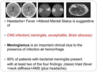  Headache+ Fever +Altered Mental Status is suggesttive
of
 CNS infection( meningitis ,encephalitis ,Brain abscess)
 Meningismus is an important clinical clue to the
presence of infection or hemorrhage
 95% of patients with bacterial meningitis present
with at least two of the four findings ,classic triad (fever
+neck stiffness+AMS )plus headache).
 