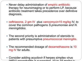  Never delay administration of empiric antibiotic
therapy for neuroimaging or to perform LP, because
antibiotic treatment takes precedence over definitive
diagnosis.
 ceftriaxone, 2 gm IV plus vancomycin15 mg/kg IV, to
cover the common pathogens S.pneumoniae and N.
meningitides.
 The second priority is administration of steroids to
patients with presumptive pneumococcal meningitis.
 The recommended dosage of dexamethasone is 10
mg IV for adults.
 Consider adding acyclovir if herpes simplex virus
 