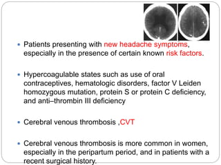  Patients presenting with new headache symptoms,
especially in the presence of certain known risk factors.
 Hypercoagulable states such as use of oral
contraceptives, hematologic disorders, factor V Leiden
homozygous mutation, protein S or protein C deficiency,
and anti–thrombin III deficiency
 Cerebral venous thrombosis ,CVT
 Cerebral venous thrombosis is more common in women,
especially in the peripartum period, and in patients with a
recent surgical history.
 