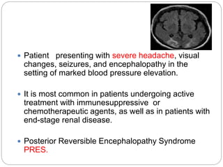  Patient presenting with severe headache, visual
changes, seizures, and encephalopathy in the
setting of marked blood pressure elevation.
 It is most common in patients undergoing active
treatment with immunesuppressive or
chemotherapeutic agents, as well as in patients with
end-stage renal disease.
 Posterior Reversible Encephalopathy Syndrome
PRES.
 