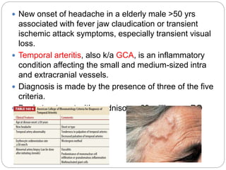  New onset of headache in a elderly male >50 yrs
associated with fever jaw claudication or transient
ischemic attack symptoms, especially transient visual
loss.
 Temporal arteritis, also k/a GCA, is an inflammatory
condition affecting the small and medium-sized intra
and extracranial vessels.
 Diagnosis is made by the presence of three of the five
criteria.
 Begin treatment with prednisone, 60 milligrams PO
daily
 