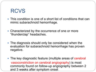 RCVS
 This condition is one of a short list of conditions that can
mimic subarachnoid hemorrhage.
 Characterized by the occurrence of one or more
“thunderclap” headaches.
 The diagnosis should only be considered when the
evaluation for subarachnoid hemorrhage has proven
negative.
 The key diagnostic feature (multiple areas of cerebral
vasoconstriction on cerebral angiography) is most
commonly found on follow-up angiography between 2
and 3 weeks after symptom onset
 