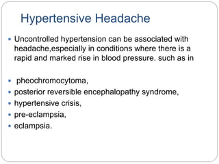 Hypertensive Headache
 Uncontrolled hypertension can be associated with
headache,especially in conditions where there is a
rapid and marked rise in blood pressure. such as in
 pheochromocytoma,
 posterior reversible encephalopathy syndrome,
 hypertensive crisis,
 pre-eclampsia,
 eclampsia.
 