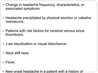  Change in headache frequency, characteristics, or
associated symptoms.
 Headache precipitated by physical exertion or valsalva
manoeuvre.
 Patients with risk factors for cerebral venous sinus
thrombosis.
 J aw claudication or visual disturbance.
 Neck stiff ness.
 Fever.
 New onset headache in a patient with a history of
 