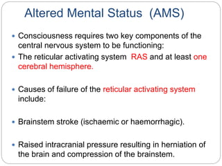 Altered Mental Status (AMS)
 Consciousness requires two key components of the
central nervous system to be functioning:
 The reticular activating system RAS and at least one
cerebral hemisphere.
 Causes of failure of the reticular activating system
include:
 Brainstem stroke (ischaemic or haemorrhagic).
 Raised intracranial pressure resulting in herniation of
the brain and compression of the brainstem.
 