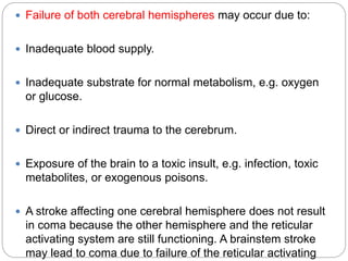  Failure of both cerebral hemispheres may occur due to:
 Inadequate blood supply.
 Inadequate substrate for normal metabolism, e.g. oxygen
or glucose.
 Direct or indirect trauma to the cerebrum.
 Exposure of the brain to a toxic insult, e.g. infection, toxic
metabolites, or exogenous poisons.
 A stroke affecting one cerebral hemisphere does not result
in coma because the other hemisphere and the reticular
activating system are still functioning. A brainstem stroke
may lead to coma due to failure of the reticular activating
 