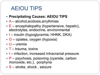 AEIOU TIPS
 Precipitating Causes: AEIOU TIPS
 A – alcohol,acidosis,arrythmias
 E – encephalopathy (hypertensive, hepatic),
electrolytes, endocrine, environmental
 I – insulin (hypoglycemia, HHNK, DKA)
 O – opiates, oxygen (hypoxia)
 U – uremia
 T – trauma, toxins
 I – infection, increased intracranial pressure
 P – psychosis, poisoning (cyanide, carbon
monoxide, etc.), porphyria
 S – stroke, shock , seizure
 