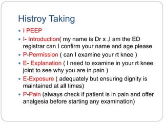 Histroy Taking
 I PEEP
 I- Introduction( my name is Dr x ,I am the ED
registrar can I confirm your name and age please
 P-Permission ( can I examine your rt knee )
 E- Explanation ( I need to examine in your rt knee
joint to see why you are in pain )
 E-Exposure ( adequately but ensuring dignity is
maintained at all times)
 P-Pain (always check if patient is in pain and offer
analgesia before starting any examination)
 