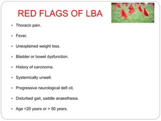 RED FLAGS OF LBA
 Thoracic pain.
 Fever.
 Unexplained weight loss.
 Bladder or bowel dysfunction.
 History of carcinoma.
 Systemically unwell.
 Progressive neurological defi cit.
 Disturbed gait, saddle anaesthesia.
 Age <20 years or > 50 years.
 