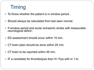Timing
 To Know whether the patient is in window period .
 Should always be calculated from last seen normal.
 If window period and acute ischaemic stroke with measurable
neurological deficit :
 ED assessment should occur within 10 min.
 CT brain plain should be done within 25 min.
 CT brain to be reported within 45 min.
 IF a candidate for thrombolysis then IV rTpa with in 1 hr.
 