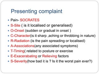 Presenting complaint
 Pain- SOCRATES
 S-Site ( is it localised or generalised)
 O-Onset (sudden or gradual in onset )
 C-Character(is it sharp ,aching or throbbing in nature)
 R-Radiation (is the pain spreading or localised)
 A-Associations(any associated symptoms)
 T-Timing( related to posture or exercise
 E-Exacerabating or Relieving factors
 S-Severity(how bad it is ? Is it the worst pain ever?)
 