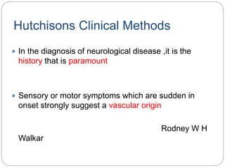 Hutchisons Clinical Methods
 In the diagnosis of neurological disease ,it is the
history that is paramount
 Sensory or motor symptoms which are sudden in
onset strongly suggest a vascular origin
Rodney W H
Walkar
 