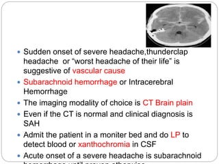  Sudden onset of severe headache,thunderclap
headache or “worst headache of their life” is
suggestive of vascular cause
 Subarachnoid hemorrhage or Intracerebral
Hemorrhage
 The imaging modality of choice is CT Brain plain
 Even if the CT is normal and clinical diagnosis is
SAH
 Admit the patient in a moniter bed and do LP to
detect blood or xanthochromia in CSF
 Acute onset of a severe headache is subarachnoid
 