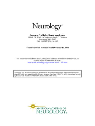 Sensory Guillain−Barré syndrome
                     Shin J. Oh, Chris LaGanke and Gwen C. Claussen
                                  Neurology 2001;56;82
                                DOI 10.1212/WNL.56.1.82


                  This information is current as of December 12, 2012




  The online version of this article, along with updated information and services, is
                         located on the World Wide Web at:
                http://www.neurology.org/content/56/1/82.full.html




Neurology ® is the official journal of the American Academy of Neurology. Published continuously
since 1951, it is now a weekly with 48 issues per year. Copyright © 2001 by AAN Enterprises, Inc. All
rights reserved. Print ISSN: 0028-3878. Online ISSN: 1526-632X.
 
