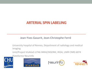 ARTERIAL	
  SPIN	
  LABELING	
  

Jean-­‐Yves	
  Gauvrit,	
  Jean-­‐Christophe	
  Ferré	
  
	
  
University	
  hospital	
  of	
  Rennes,	
  Department	
  of	
  radiology	
  and	
  medical	
  
imaging	
  
Unit/Project	
  VisAGeS	
  U746	
  INRIA/INSERM,	
  IRISA,	
  UMR	
  CNRS	
  6074	
  
Plateforme	
  Neurinfo	
  

 