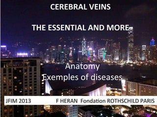 CEREBRAL	
  VEINS	
  
	
  
THE	
  ESSENTIAL	
  AND	
  MORE	
  
	
  

Anatomy	
  
Exemples	
  of	
  diseases	
  
JFIM	
  2013	
  	
  	
  	
  	
  	
  	
  	
  	
  	
  	
  	
  	
  	
  	
  	
  	
  	
  F	
  HERAN	
  	
  Fonda=on	
  ROTHSCHILD	
  PARIS	
  

 
