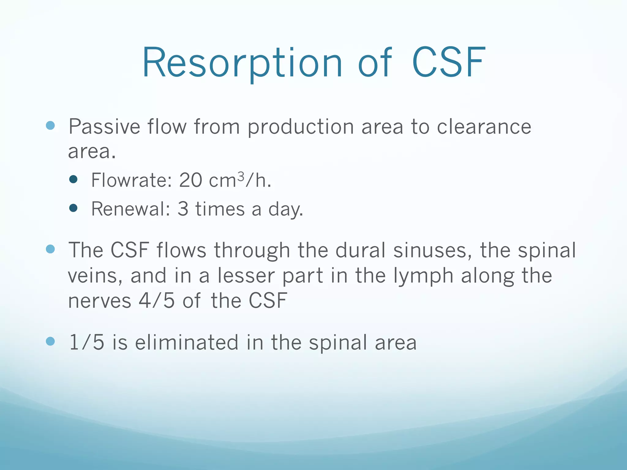 Resorption of CSF
—  Passive flow from production area to clearance
area.
—  Flowrate: 20 cm3/h.
—  Renewal: 3 times a day.

—  The CSF flows through the dural sinuses, the spinal
veins, and in a lesser part in the lymph along the
nerves 4/5 of the CSF

—  1/5 is eliminated in the spinal area

 
