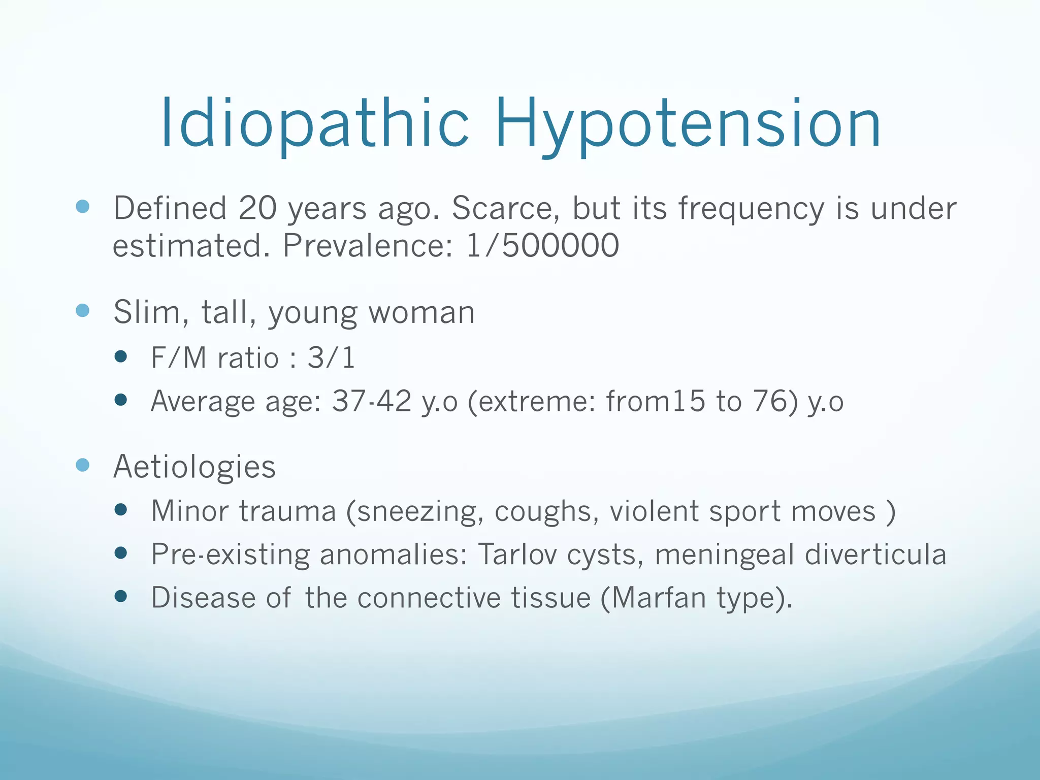 Idiopathic Hypotension
—  Defined 20 years ago. Scarce, but its frequency is under
estimated. Prevalence: 1/500000

—  Slim, tall, young woman
—  F/M ratio : 3/1
—  Average age: 37-42 y.o (extreme: from15 to 76) y.o

—  Aetiologies
—  Minor trauma (sneezing, coughs, violent sport moves )
—  Pre-existing anomalies: Tarlov cysts, meningeal diverticula
—  Disease of the connective tissue (Marfan type).

 