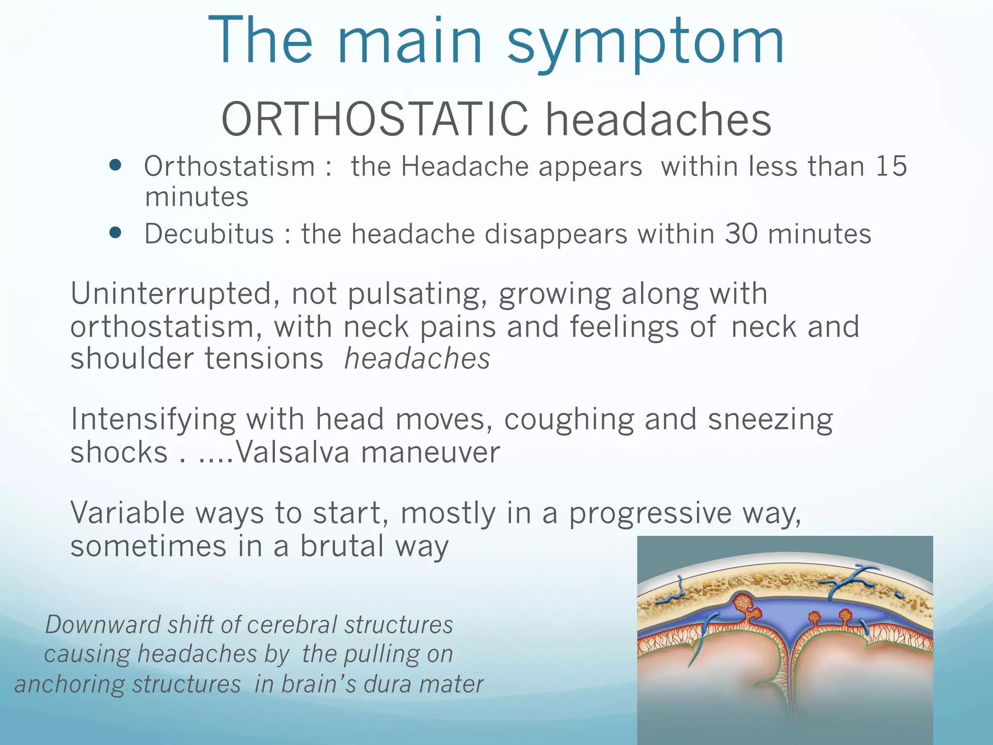The main symptom
ORTHOSTATIC headaches
—  Orthostatism : the Headache appears within less than 15
minutes
—  Decubitus : the headache disappears within 30 minutes

Uninterrupted, not pulsating, growing along with
orthostatism, with neck pains and feelings of neck and
shoulder tensions headaches
Intensifying with head moves, coughing and sneezing
shocks . ….Valsalva maneuver
Variable ways to start, mostly in a progressive way,
sometimes in a brutal way
Downward shift of cerebral structures
causing headaches by the pulling on
anchoring structures in brain’s dura mater

 