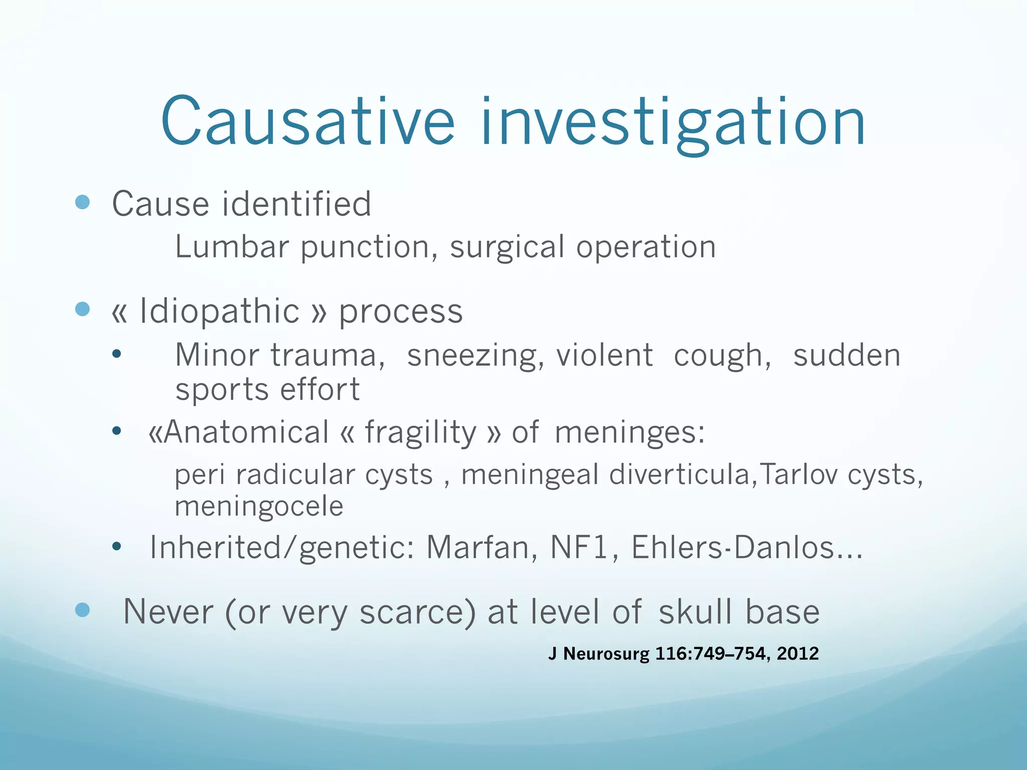 Causative investigation
—  Cause identified
Lumbar punction, surgical operation

—  « Idiopathic » process
• 

Minor trauma, sneezing, violent cough, sudden
sports effort
•  «Anatomical « fragility » of meninges:
peri radicular cysts , meningeal diverticula,Tarlov cysts,
meningocele

•  Inherited/genetic: Marfan, NF1, Ehlers-Danlos…

—  Never (or very scarce) at level of skull base
J Neurosurg 116:749–754, 2012

 