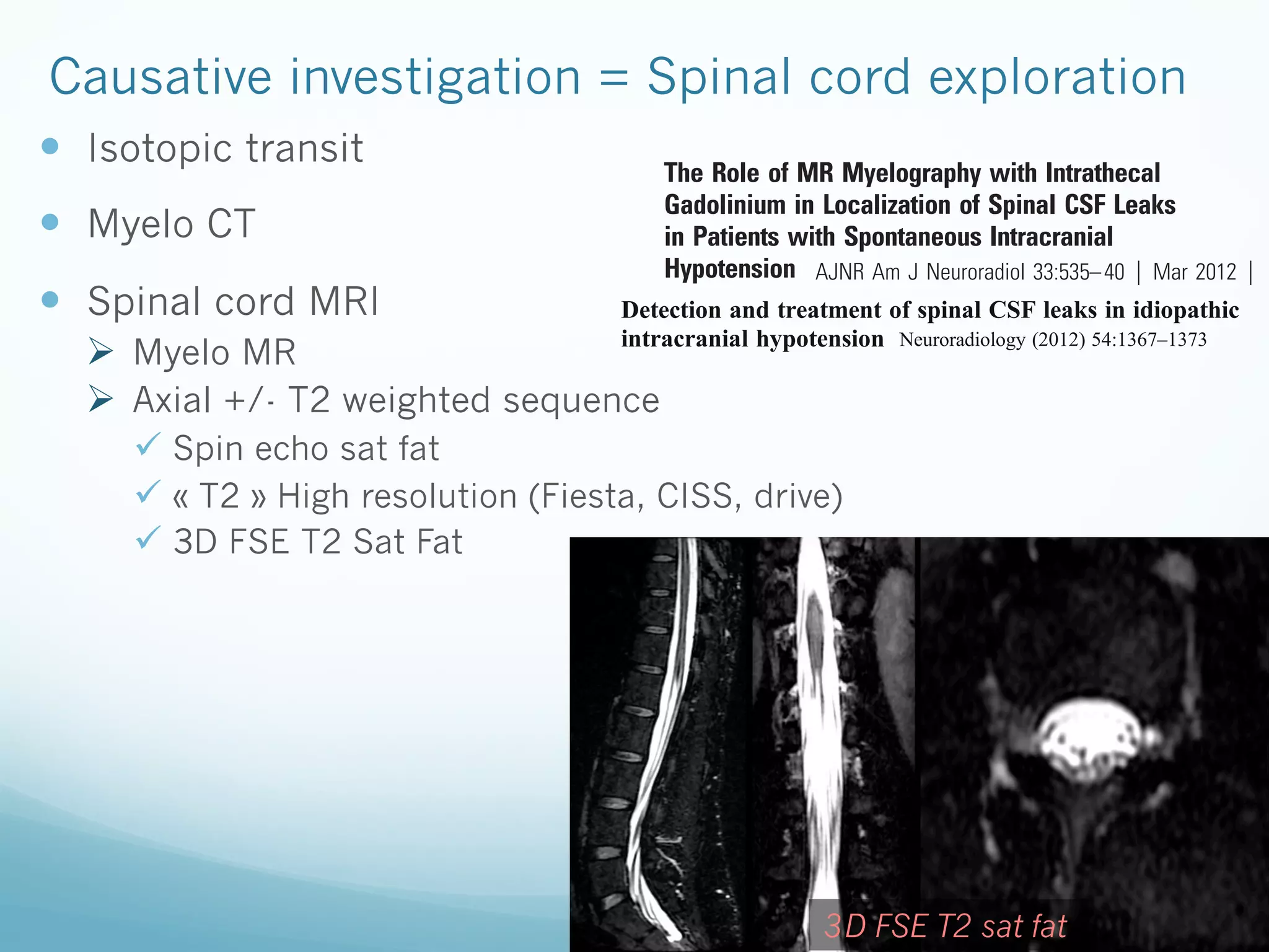 graded as “classic” if both pachymeningeal enhanc
of the brain were present (Fig 1). Brain MR ima
From the Department of Neuroradiology, Mayo Clinic, Rochester, Minnesota.
“equivocal” if pachymeningeal enhancement with
Paper previously presented at: 49th Annual Meeting of the American Society of Neurora“brain sag” without pachymeningeal enhancemen
diology, June 4 –9, 2011; Seattle, Washington.
MR imaging was graded as negative if neither p
Please address correspondence to Patrick H. Luetmer, MD, Department of Neuroradiology,
IsotopicSttransit MN 55905; e-mail: luetmer.patrick@mayo.edu
Mayo Clinic, 200 1st SW, Rochester,
The Role ofhancement nor sagging brain was present. For ea
MR Myelography with Intrathecal
Neuroradiology (2012) 54:1367–1373
http://dx.doi.org/10.3174/ajnr.A2815
Gadolinium in the presence of Spinal CSF Leaks
DOI 10.1007/s00234-012-1055-3ing,Localizationor absence of extradural fluid was
Received May 10, 2011; accepted after revision June 25.

Causative investigation = Spinal cord exploration
— 

—  Myelo CT

ORIGINAL
RESEARCH

—  Spinal cord MRI

in Patients with Spontaneous Intracranial
Hypotension AJNR Am J Neuroradiol 33:535– 40 ͉ Mar 2012 ͉ w

INTERVENTIONAL NEURORADIOLOGY

Detection and treatment of spinal CSF leaks in idiopathic
intracranial hypotension

J.J. Akbar
BACKGROUND AND PURPOSE: Localization of spinal CSF leaks in CSF hypovolemia is critical in
directing focal therapy. In this retrospective review, our aim was to determine whether GdM was
P.H. Luetmer
helpful in confirming and localizing spinal CSF leaks in patients in whom no leak was identified on a
Neuroradiology (2012) 54:1367–1373
K.M. Schwartz
prior CTM.
DOI 10.1007/s00234-012-1055-3
C.H. Hunt
MATERIALS AND METHODS: & C. Musahl &
G.
F.E. Diehn Albes & H. Weng & D. Horvath Forty-one symptomatic patients with clinical suspicion of SIH were
referred Henkes
H. Bäzner & H. for GdM after undergoing at least 1 CTM between February 2002 and August 2010. A
L.J. Eckel
retrospective review of the imaging and electronic medical records was performed on each patient.

Ø  Myelo MR
Ø  Axial +/- T2 weighted sequence

ü  Spin echo sat fat
ü  « T2 » High resolution (Fiesta, CISS, drive)
ü  3D FSE T2 Sat Fat

INTERVENTIONAL NEURORAD

RESULTS: In 17 of the 41 patients (41%), GdM was performed for follow-up of a previously docu-

mented leak at CTM. In the remaining 24 patients (59%), in whom GdM was performed for a
suspected CSF leak, which was not identified on CTM, GdM localized the CSF leak in 5 of 24 patients
(21%). In 1 of these 5 patients, GdM detected the site of leak despite negative findings on brain MR
Received: 11 March 2012 MR imaging,June 2012 / Published online: 6 JulySixteen of 17 patients with previously
imaging, spine / Accepted: 8 and CTM of the entire spine. 2012
# Springer-Verlag leaks underwent interval treatment, and leaks were again identified in 12 of 17 (71%).
identified 2012

Detection and treatm
intracranial hypotens

CONCLUSIONS: GdM is a useful technique in the highly select group of patients who have debilitating

symptoms of SIH, a high clinical index of suspicion of spinalAdjacent to the level(s) of theleak on
CSF leak, and no demonstrated detected CSF le
Abstract
conventional CTM. aimed to injection the diagnostic
Introduction This study Intrathecal evaluate of gadolinium contrast remains an off-label useof fresh venous blood w
the nerve roots, 20 cc and should be
reserved for those patients who of patients with idiimaging findings and treatment resultsfail conventional CTM.
Gadovist was injected epidurally (blood patch
opathic intracranial hypotension (IIH) due to cerebrospinal
distribution of the BP was visualized by MRI th
ABBREVIATIONS: CTM ϭ CT myelography; GdM ϭ intrathecal gadolinium MR myelography; In111fluid (CSF) leaks.
day. Treatment results were evaluated clinica
DTPA ϭ indium-111 diethylene triamine pentaacetic acid; SIH ϭ spontaneous intracranial hypotenMethods Between February 2009 and April 2012, 26 IIH
myelography 2 weeks after the application
&
&
&
sion; SPGR ϭ spoiled gradient-recalled-echo
patients (15 men, median age 49 years) presenting with
Retreatment was offered to patients with persis
&
orthostatic headache (n020) and/or with spontaneous subtoms and continued CSF leakage.
dural effusions or subarachnoid hemorrhage (n019) were
Results CSF leaks were detected at the cervic
Materials and CT
IH is a debilitating syndromeTwenty-three patients underwent a whole spine Methods
enrolled. classically characterized by
thoracic (n025), or lumbar (n021) spine. In 2
orthostatic headaches, low CSF pressure, starting 45 min after the intrathecal
Approval of the institutional review board with waived consent was affected. O
and MRI myelography, and diffuse
more than one spinal segment was
pachymeningeal gadolinium enhancement on MR imaging.1 300 M) and 1this Health refused treatment. BP were applied in one (n09
Insurance Portability and Accountability
injection of 9 cc of iomeprol (Imeron obtained for cc of
First-line treatment for patients with this condition is conserAct— compliant retrospective research study. A searchand/orradiolgadobutrolum (Gadovist). Three patients only underwent
(n016) levels. Clinical of the radiological im
2
vative therapy or large-volume lumbar epidural blood patch.gadobutrolum injection. between Februaryafter one August 2010 reogy information system was achieved 2002 and (n016), two (n05), thre
MR myelography after intrathecal
Further treatment, however, including targeted epidural
trieved a total of 164 patients who were referred for myelography for
five (n01) BPs.
blood patches, fibrin glue injections, and open surgical repairs the Deutsche Gesellschaft these, 41 patients underwent GdM after under- allow the
evaluation of SIH. Of
Conclusion CT and MRI myelography
Presented in part at the Annual Meeting of
may be necessary. Each of these focal therapies requires precise
least 1 CTM. If 11 March 2012 on a single patient, 8 June 2
für Neuroradiologie (DGNR) Cologne 2011. going at Received: Ͼ1 GdM of spinal CSF leaks. The targeted and eventu
tection was performed / Accepted:
localization of the CSF leak. Current standard radiologic techonly the# examination ed epidural BP procedure Noaother casesefficacious
first Springer-Verlag 2012 study. is safe and
was evaluated in our
G. Albes : D. Horvath : H. Henkes (*)
niques used to evaluate Klinik für Neuroradiologie, Klinikum Stuttgart, were excluded.
spinal CSF leaks in these patients include conventional CTM, dynamic CT 60,
Kriegsbergstrasse myelography, radioImaging examinationsKeywords Idiopathic intracranial hypotension . O
reviewed included prior brain MR imag70174 Stuttgart, Germany
nuclide cisternography, and conventional spine MR imaging.
ing, spine MR imaging, CTM (standard or dynamic16), nuclear medheadache . SAH . Spinal CSF leak . Epidural bloo
e-mail: hhhenkes@aol.com
GdM has been reported in small series and case reports to be a
icine In111-DTPA cisternography, and GdM. All imaging studies and
useful adjunct in localization of CSF leaks in the difficult sub-

SPINE

G. Albes H. Weng D. Horvath C.
H. Bäzner H. Henkes

S

ORIGINAL RESEARCH

3D FSE T2 sat fat
Abstract

 