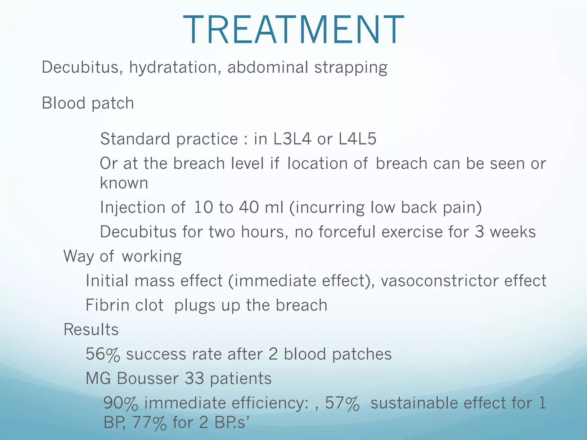 TREATMENT
Decubitus, hydratation, abdominal strapping
Blood patch
Standard practice : in L3L4 or L4L5
Or at the breach level if location of breach can be seen or
known
Injection of 10 to 40 ml (incurring low back pain)
Decubitus for two hours, no forceful exercise for 3 weeks
Way of working
Initial mass effect (immediate effect), vasoconstrictor effect
Fibrin clot plugs up the breach
Results
56% success rate after 2 blood patches
MG Bousser 33 patients
90% immediate efficiency: , 57% sustainable effect for 1
BP 77% for 2 BP
,
.s’

 