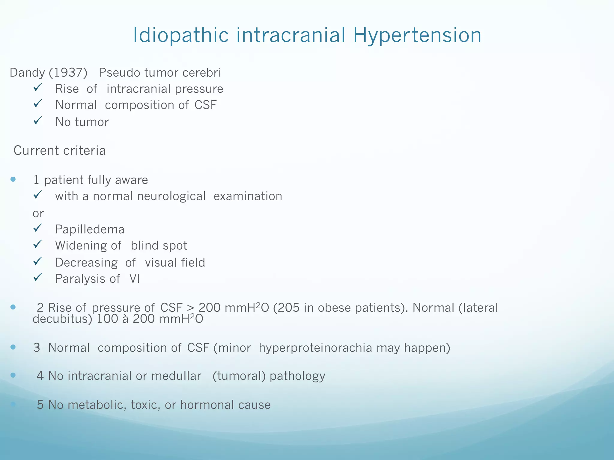 Idiopathic intracranial Hypertension
Dandy (1937) Pseudo tumor cerebri
ü  Rise of intracranial pressure
ü  Normal composition of CSF
ü  No tumor

Current criteria

— 

1 patient fully aware
ü  with a normal neurological examination
or
ü  Papilledema
ü  Widening of blind spot
ü  Decreasing of visual field
ü  Paralysis of VI

— 

2 Rise of pressure of CSF > 200 mmH2O (205 in obese patients). Normal (lateral
decubitus) 100 à 200 mmH2O

— 

3 Normal composition of CSF (minor hyperproteinorachia may happen)

— 

4 No intracranial or medullar (tumoral) pathology

— 

5 No metabolic, toxic, or hormonal cause

 