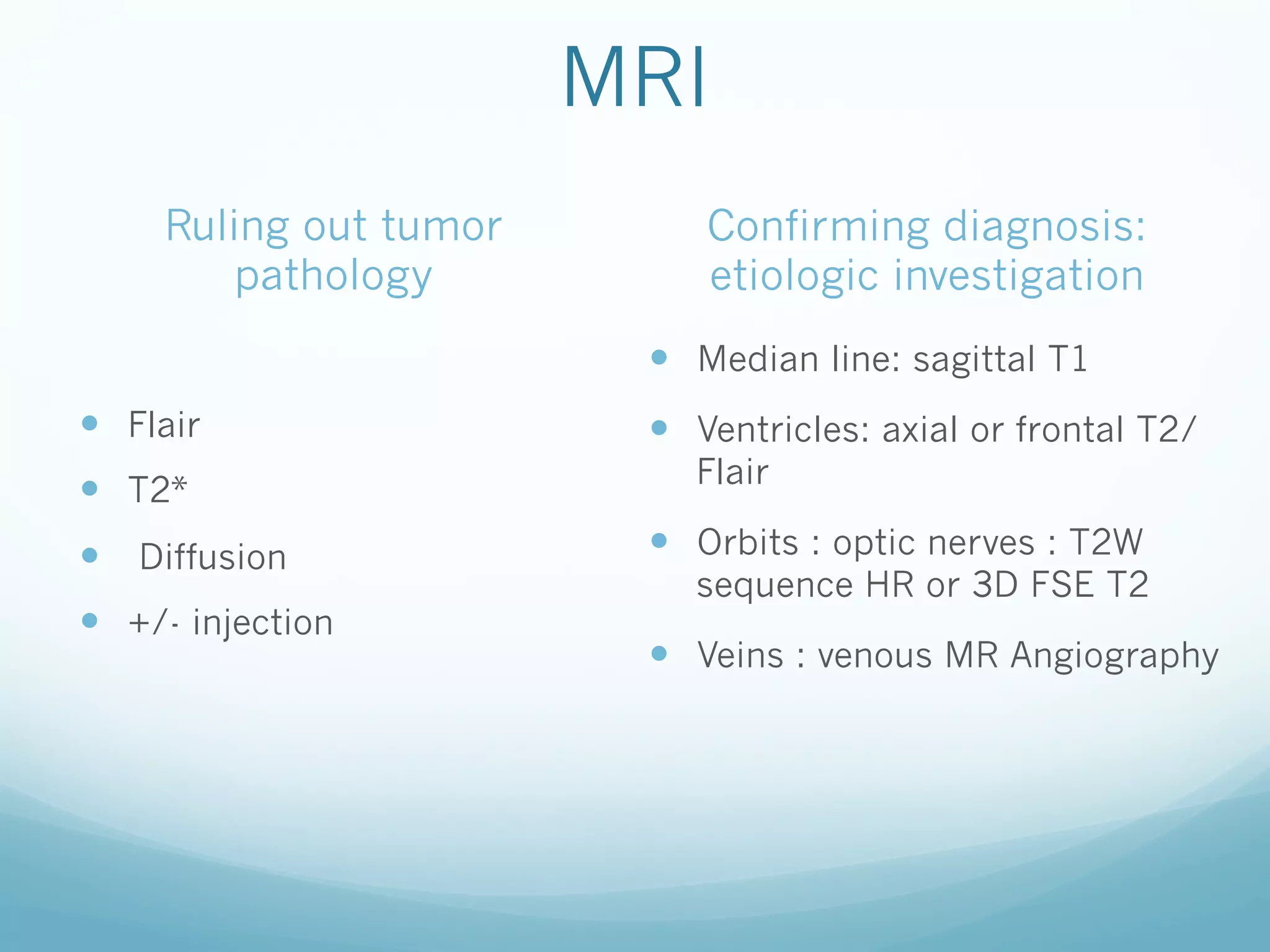 MRI
Ruling out tumor
pathology

Confirming diagnosis:
etiologic investigation
—  Median line: sagittal T1

—  Flair
—  T2*
—  Diffusion
—  +/- injection

—  Ventricles: axial or frontal T2/
Flair

—  Orbits : optic nerves : T2W

sequence HR or 3D FSE T2

—  Veins : venous MR Angiography

 