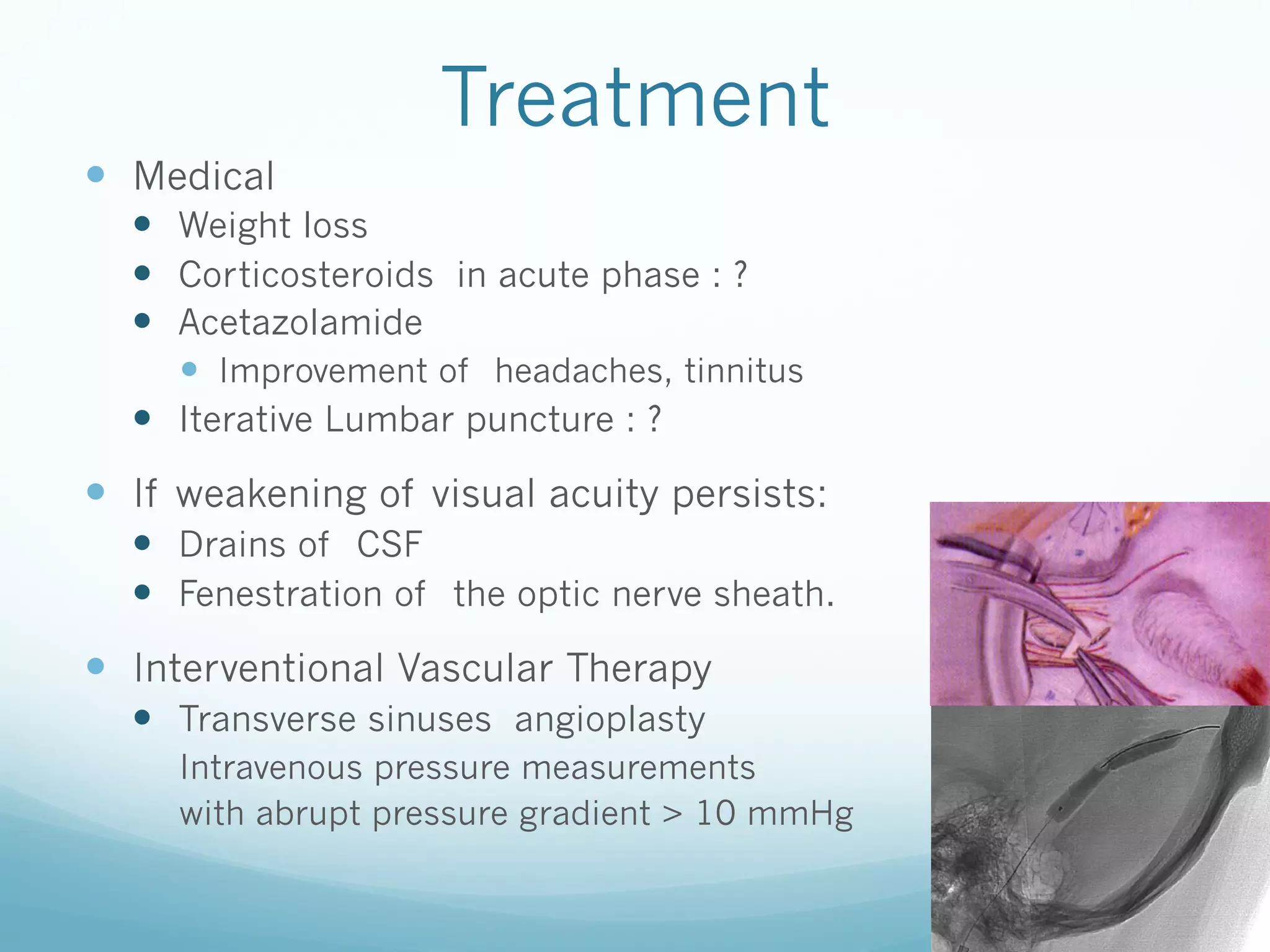 Treatment

—  Medical

Angiographie veineuse cérébrale

—  Weight loss
—  Corticosteroids in acute phase : ?
Sténoses serrées des sinus transverses
—  Acetazolamide

droit et tinnitus
—  Improvement of headaches,gauche
Gradient de pression trans—  Iterative Lumbar puncture : ?

sténotique de 35mmHg à droite

—  If weakening of visual acuity persists:
—  Drains of CSF
—  Fenestration of the optic nerve sheath.

—  Interventional Vascular Therapy
—  Transverse sinuses angioplasty
Intravenous pressure measurements
with abrupt pressure gradient > 10 mmHg
Angioplastie de la
sténose droite au ballon

 