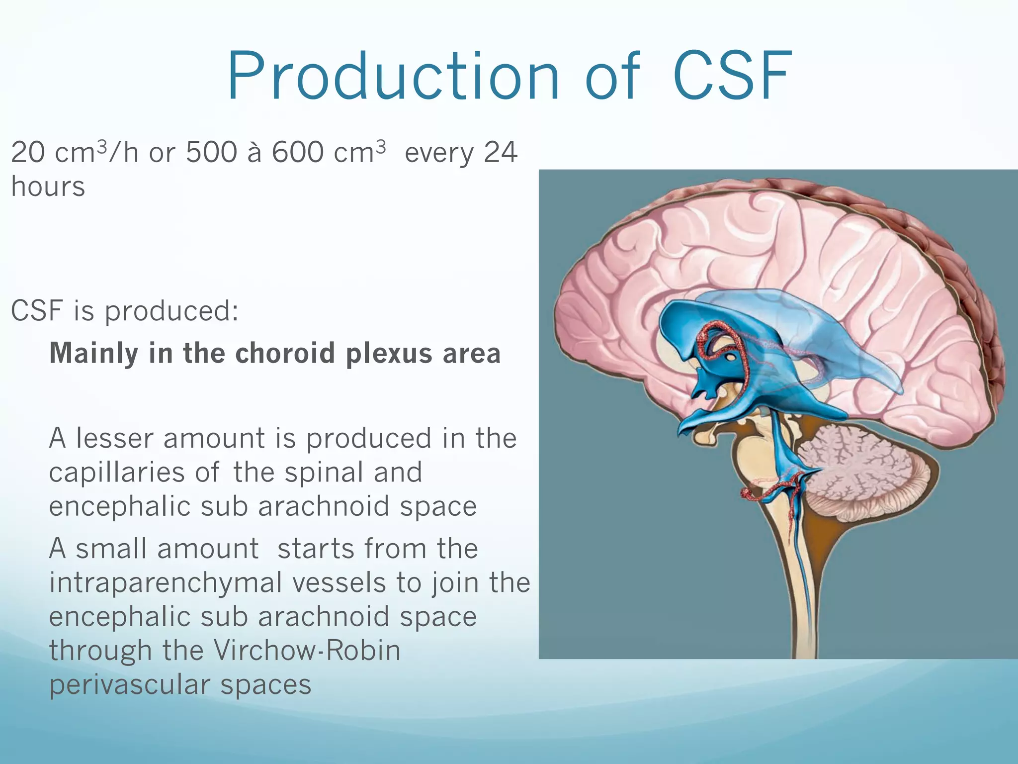 Production of CSF
20 cm3/h or 500 à 600 cm3 every 24
hours

CSF is produced:
Mainly in the choroid plexus area
A lesser amount is produced in the
capillaries of the spinal and
encephalic sub arachnoid space
A small amount starts from the
intraparenchymal vessels to join the
encephalic sub arachnoid space
through the Virchow-Robin
perivascular spaces

 