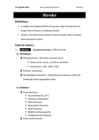 In Capsule Series www.incapsuleseries.com Revision
Stroke
Definition :
 A sudden neurological deficit of vascular origin that persists for
longer than 24 hours or leading to death.
 Stroke is the third most common cause of death, after coronary
heart disease & cancer.
Types & causes :
I. Ischemic : ( Cerebral infarction ) 85% of all strokes.
a) Thrombosis :
 Atherosclerosis : The most common cause
 Extracranial : aorta , carotid or vertebral
 Intracranial : ACA , MCA , PICA
 Arteritis , Dissection.
 Hematological disorders : Polycythemia, leukemia, sickle cell
anemia & hypercoagulability state.
b) Embolism :
 From the heart :
 Atrial fibrillation ( AF )
 Infective endocarditis.
 Mitral Stenosis
 Myocardial infarction.
 Atrial myxoma
 Dilated cardiomyopathy
 Congenital heart disease.
 From carotid vessels
 