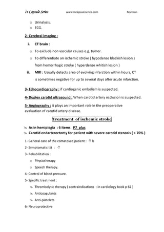 In Capsule Series www.incapsuleseries.com Revision
o Urinalysis.
o ECG.
2- Cerebral imaging :
i. CT brain :
o To exclude non vascular causes e.g. tumor.
o To differentiate an ischemic stroke ( hypodense blackish lesion )
from hemorrhagic stroke ( hyperdense whitish lesion )
ii. MRI : Usually detects area of evolving infarction within hours, CT
is sometimes negative for up to several days after acute infarction.
3- Echocardiography : if cardiogenic embolism is suspected.
4- Duplex carotid ultrasound : When carotid artery occlusion is suspected.
5- Angiography : it plays an important role in the preoperative
evaluation of carotid artery disease.
Treatment of ischemic stroke
 As in hemiplegia : 6 items P7 plus
 Carotid endarterectomy for patient with severe carotid stenosis ( > 70% )
1- General care of the comatosed patient :  b
2- Symptomatic ttt : 
3- Rehabilitation :
o Physiotherapy
o Speech therapy.
4- Control of blood pressure.
5- Specific treatment :
 Thrombolytic therapy ( contraindications : in cardiology book p 62 )
 Anticoagulants
 Anti-platelets
6- Neuroprotective
 