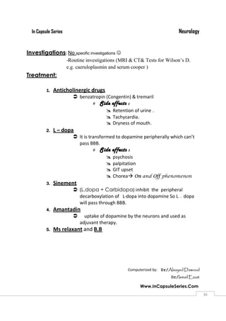 NeurologyIn Capsule Series
Www.InCapsuleSeries.Com
3636
Investigations: No specific investigations 
-Routine investigations (MRI & CT& Tests for Wilson’s D.
e.g. caeruloplasmin and serum cooper )
Treatment:
1. Anticholinergic drugs
 benzatropin (Congentin) & tremaril
 Side effects :
 Retention of urine .
 Tachycardia.
 Dryness of mouth.
2. L – dopa
 It is transformed to dopamine peripherally which can’t
pass BBB.
 Side effects :
 psychosis
 palpitation
 GIT upset
 Chorea On and Off phenomenon
3. Sinement
 (L.dopa + Carbidopa) inhibit the peripheral
decarboxylation of L-dopa into dopamine So L — dopa
will pass through BBB.
4. Amantadin
 uptake of dopamine by the neurons and used as
adjuvant therapy.
5. Ms relaxant and B.B
Computerized by: Dr/Alsayed Dawoud
Dr/Ismail Ezzat
 