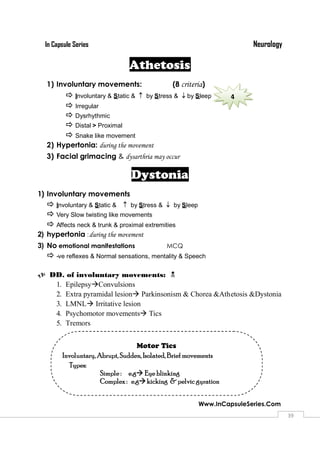 NeurologyIn Capsule Series
Www.InCapsuleSeries.Com
3939
Athetosis
1) Involuntary movements: (8 criteria)
 Involuntary & Static &  by Stress & by Sleep
 Irregular
 Dysrhythmic
 Distal > Proximal
 Snake like movement
2) Hypertonia: during the movement
3) Facial grimacing & dysarthria may occur
Dystonia
1) Involuntary movements
 Involuntary & Static &  by Stress &  by Sleep
 Very Slow twisting like movements
 Affects neck & trunk & proximal extremities
2) hypertonia :during the movement
3) No emotional manifestations MCQ
 -ve reflexes & Normal sensations, mentality & Speech
 DD. of involuntary movements: 
1. EpilepsyConvulsions
2. Extra pyramidal lesion Parkinsonism & Chorea &Athetosis &Dystonia
3. LMNL Irritative lesion
4. Psychomotor movements Tics
5. Tremors
4
Motor Tics
Involuntary, Abrupt, Sudden, Isolated, Brief movements
Types:
Simple : e.g Eye blinking
Complex : e.gkicking &pelvic gyration
 