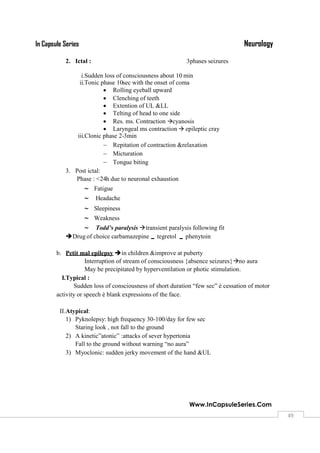 NeurologyIn Capsule Series
Www.InCapsuleSeries.Com
4949
2. Ictal : 3phases seizures
i.Sudden loss of consciousness about 10 min
ii.Tonic phase 10sec with the onset of coma
 Rolling eyeball upward
 Clenching of teeth
 Extention of UL &LL
 Telting of head to one side
 Res. ms. Contraction cyanosis
 Laryngeal ms contraction  epileptic cray
iii.Clonic phase 2-3min
 Repitation of contraction &relaxation
 Micturation
 Tongue biting
3. Post ictal:
Phase : <24h due to neuronal exhaustion
 Fatigue
 Headache
 Sleepiness
 Weakness
 Todd’s paralysis transient paralysis following fit
Drug of choice carbamazepine tegretol  phenytoin
b. Petit mal epilepsy in children &improve at puberty
Interruption of stream of consciousness {absence seizures}no aura
May be precipitated by hyperventilation or photic stimulation.
I.Typical :
Sudden loss of consciousness of short duration “few sec” è cessation of motor
activity or speech è blank expressions of the face.
II.Atypical:
1) Pyknolepsy: high frequency 30-100/day for few sec
Staring look , not fall to the ground
2) A kinetic”atonic” :attacks of sever hypertonia
Fall to the ground without warning “no aura”
3) Myoclonic: sudden jerky movement of the hand &UL
 