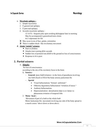 NeurologyIn Capsule Series
Www.InCapsuleSeries.Com
5050
c. Myoclonic epilepsy :
1. Simple myoclonus
2. È general mal epilepsy
3. È petit mal epilepsy
4. Juvenile myoclonic epilepsy :
12-16 Ys –frequent jerks upon awaking &disappear later in morning
May be accompanied è generalized tonic-clonic
ttt è valpromate for life
 May occur in ms of face ,palate, extremities
 There is sudden shock –like involuntary movement
d. Atonic “astatic” seizures
 Start in children
 Attacks èout warning &for seconds
 Sudden loss of postural tone &fall to the ground no loss of consciousness
 Response to ttt is poor
2. Partial seizures
A. Simple:
No loss of consciousness
according to the site of the excitatory focus in the brain
1. Sensory:
 General: {area 1,2,3 irritation } in the form of parasthesia involving
one limb (focal) or 12 of the body sensory jacksonian fits
 Special
 Visual hallucinations “formed –unformed “
 Olfactory &gustatory hallucination “irritation of uncus “
 Auditory hallucinations
 Depersonalization –derealisation déjà-vu or Jamai-vu
phenomena irritation of temporal lobe
2. Motor focal :
Movement of part of a limb or the whole limb
Motor Jacksonian fits: movement involving one side of the body spread in
a march course “above down or down above.
 