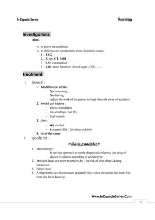 NeurologyIn Capsule Series
Www.InCapsuleSeries.Com
5252
Investigations:
Aim:
 to prove the condition
 to differentiate symptomatic from idiopathic causes
1. EEG
2. X-ray, CT, MRI
3. CSF examination
4. Lab : renal functions ,blood sugar , CBC, …..
Treatment:
I. General :
1. Modification of life :
No swimming,
No driving,
Adjust the work of the patient to keep him safe away of accidents
2. Avoid ppt factors :
 photic stimulation
 missed drugs (bad ttt)
 high sounds
3. diet :
 No alcohol
 ketogenic diet : fat induce acidosis
4. ttt of the cause
II. specific ttt :
Basic principles
1. Monotherapy :
Is the best approach to newly diagnosed epileptics ,the drug of
choice is selected according tp seizure type
2. Multiple drugs are more expensive &↑↑the risk of side effects &drug
interaction
3. Proper dose
4. Antiepileptics are discontinued gradually only when the patient has been free
from fits for at least 2ys
 