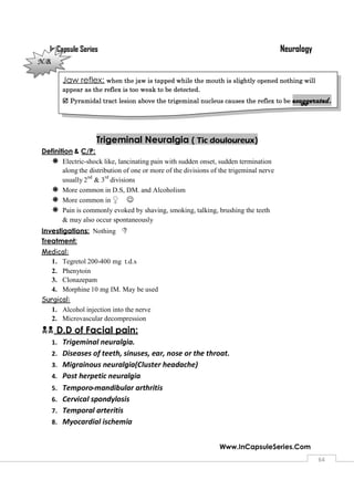 NeurologyIn Capsule Series
Www.InCapsuleSeries.Com
6464
Trigeminal Neuralgia ( Tic douloureux)
Definition & C/P:
 Electric-shock like, lancinating pain with sudden onset, sudden termination
along the distribution of one or more of the divisions of the trigeminal nerve
usually 2
nd
& 3
rd
divisions
 More common in D.S, DM. and Alcoholism
 More common in ♀ 
 Pain is commonly evoked by shaving, smoking, talking, brushing the teeth
& may also occur spontaneously
Investigations: Nothing 
Treatment:
Medical:
1. Tegretol 200-400 mg t.d.s
2. Phenytoin
3. Clonazepam
4. Morphine 10 mg IM. May be used
Surgical:
1. Alcohol injection into the nerve
2. Microvascular decompression
D.D of Facial pain:
1. Trigeminal neuralgia.
2. Diseases of teeth, sinuses, ear, nose or the throat.
3. Migrainous neuralgia(Cluster headache)
4. Post herpetic neuralgia
5. Temporo-mandibular arthritis
6. Cervical spondylosis
7. Temporal arteritis
8. Myocardial ischemia
Jaw reflex; when the jaw is tapped while the mouth is slightly opened nothing will
appear as the reflex is too weak to be detected.
 Pyramidal tract lesion above the trigeminal nucleus causes the reflex to be exaggerated.
N.B.
 